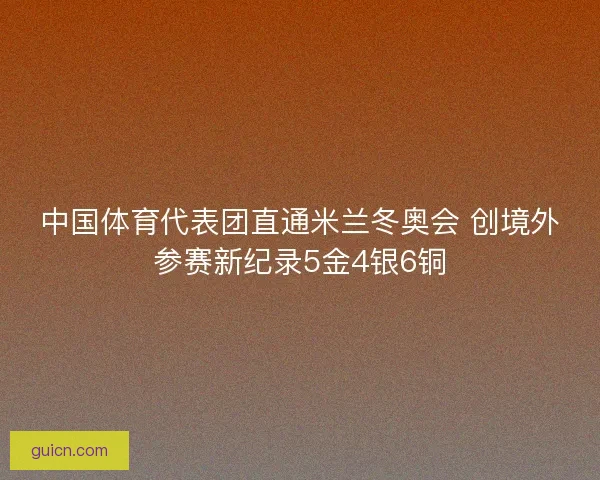 中国体育代表团直通米兰冬奥会 创境外参赛新纪录5金4银6铜