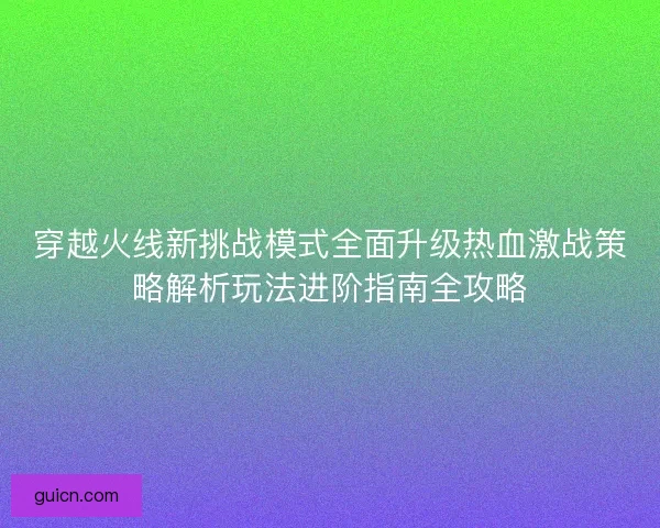穿越火线新挑战模式全面升级热血激战策略解析玩法进阶指南全攻略
